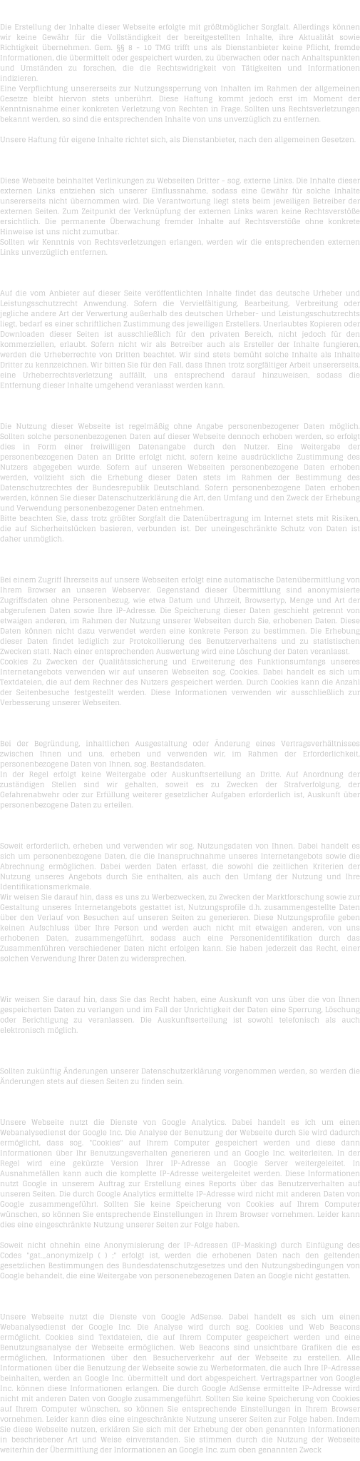 H A F T U N G   F  R   I N H A L T   Die Erstellung der Inhalte dieser Webseite erfolgte mit grtmglicher Sorgfalt. Allerdings knnen wir keine Gewhr fr die Vollstndigkeit der bereitgestellten Inhalte, ihre Aktualitt sowie Richtigkeit bernehmen. Gem.  8 - 10 TMG trifft uns als Dienstanbieter keine Pflicht, fremde Informationen, die bermittelt oder gespeichert wurden, zu berwachen oder nach Anhaltspunkten und Umstnden zu forschen, die die Rechtswidrigkeit von Ttigkeiten und Informationen indizieren. Eine Verpflichtung unsererseits zur Nutzungssperrung von Inhalten im Rahmen der allgemeinen Gesetze bleibt hiervon stets unberhrt. Diese Haftung kommt jedoch erst im Moment der Kenntnisnahme einer konkreten Verletzung von Rechten in Frage. Sollten uns Rechtsverletzungen bekannt werden, so sind die entsprechenden Inhalte von uns unverzglich zu entfernen.  Unsere Haftung fr eigene Inhalte richtet sich, als Dienstanbieter, nach den allgemeinen Gesetzen.  H A F T U N G   F  R   L I N K S   Diese Webseite beinhaltet Verlinkungen zu Webseiten Dritter - sog. externe Links. Die Inhalte dieser externen Links entziehen sich unserer Einflussnahme, sodass eine Gewhr fr solche Inhalte unsererseits nicht bernommen wird. Die Verantwortung liegt stets beim jeweiligen Betreiber der externen Seiten. Zum Zeitpunkt der Verknpfung der externen Links waren keine Rechtsverste ersichtlich. Die permanente berwachung fremder Inhalte auf Rechtsverste ohne konkrete Hinweise ist uns nicht zumutbar. Sollten wir Kenntnis von Rechtsverletzungen erlangen, werden wir die entsprechenden externen Links unverzglich entfernen.  U H R H E B E R R E C H T    /   L E I S T U N G S S C H U T Z R E C H T  Auf die vom Anbieter auf dieser Seite verffentlichten Inhalte findet das deutsche Urheber und Leistungsschutzrecht Anwendung. Sofern die Vervielfltigung, Bearbeitung, Verbreitung oder jegliche andere Art der Verwertung auerhalb des deutschen Urheber- und Leistungsschutzrechts liegt, bedarf es einer schriftlichen Zustimmung des jeweiligen Erstellers. Unerlaubtes Kopieren oder Downloaden dieser Seiten ist ausschlielich fr den privaten Bereich, nicht jedoch fr den kommerziellen, erlaubt. Sofern nicht wir als Betreiber auch als Ersteller der Inhalte fungieren, werden die Urheberrechte von Dritten beachtet. Wir sind stets bemht solche Inhalte als Inhalte Dritter zu kennzeichnen. Wir bitten Sie fr den Fall, dass Ihnen trotz sorgfltiger Arbeit unsererseits, eine Urheberrechtsverletzung auffllt, uns entsprechend darauf hinzuweisen, sodass die Entfernung dieser Inhalte umgehend veranlasst werden kann.  D A T E N S C H U T Z  Die Nutzung dieser Webseite ist regelmig ohne Angabe personenbezogener Daten mglich. Sollten solche personenbezogenen Daten auf dieser Webseite dennoch erhoben werden, so erfolgt dies in Form einer freiwilligen Datenangabe durch den Nutzer. Eine Weitergabe der personenbezogenen Daten an Dritte erfolgt nicht, sofern keine ausdrckliche Zustimmung des Nutzers abgegeben wurde. Sofern auf unseren Webseiten personenbezogene Daten erhoben werden, vollzieht sich die Erhebung dieser Daten stets im Rahmen der Bestimmung des Datenschutzrechtes der Bundesrepublik Deutschland. Sofern personenbezogene Daten erhoben werden, knnen Sie dieser Datenschutzerklrung die Art, den Umfang und den Zweck der Erhebung und Verwendung personenbezogener Daten entnehmen. Bitte beachten Sie, dass trotz grter Sorgfalt die Datenbertragung im Internet stets mit Risiken, die auf Sicherheitslcken basieren, verbunden ist. Der uneingeschrnkte Schutz von Daten ist daher unmglich.  D A T E N  B E R M I T T L U N G  Bei einem Zugriff Ihrerseits auf unsere Webseiten erfolgt eine automatische Datenbermittlung von Ihrem Browser an unseren Webserver. Gegenstand dieser bermittlung sind anonymisierte Zugriffsdaten ohne Personenbezug, wie etwa Datum und Uhrzeit, Browsertyp, Menge und Art der abgerufenen Daten sowie Ihre IP-Adresse. Die Speicherung dieser Daten geschieht getrennt von etwaigen anderen, im Rahmen der Nutzung unserer Webseiten durch Sie, erhobenen Daten. Diese Daten knnen nicht dazu verwendet werden eine konkrete Person zu bestimmen. Die Erhebung dieser Daten findet lediglich zur Protokollierung des Benutzerverhaltens und zu statistischen Zwecken statt. Nach einer entsprechenden Auswertung wird eine Lschung der Daten veranlasst. Cookies Zu Zwecken der Qualittssicherung und Erweiterung des Funktionsumfangs unseres Internetangebots verwenden wir auf unseren Webseiten sog. Cookies. Dabei handelt es sich um Textdateien, die auf dem Rechner des Nutzers gespeichert werden. Durch Cookies kann die Anzahl der Seitenbesuche festgestellt werden. Diese Informationen verwenden wir ausschlielich zur Verbesserung unserer Webseiten.  B E S T A N D S D A T E N  Bei der Begrndung, inhaltlichen Ausgestaltung oder nderung eines Vertragsverhltnisses zwischen Ihnen und uns, erheben und verwenden wir, im Rahmen der Erforderlichkeit, personenbezogene Daten von Ihnen, sog. Bestandsdaten. In der Regel erfolgt keine Weitergabe oder Auskunftserteilung an Dritte. Auf Anordnung der zustndigen Stellen sind wir gehalten, soweit es zu Zwecken der Strafverfolgung, der Gefahrenabwehr oder zur Erfllung weiterer gesetzlicher Aufgaben erforderlich ist, Auskunft ber personenbezogene Daten zu erteilen.  N U T Z U N G S D A T E N  Soweit erforderlich, erheben und verwenden wir sog. Nutzungsdaten von Ihnen. Dabei handelt es sich um personenbezogene Daten, die die Inanspruchnahme unseres Internetangebots sowie die Abrechnung ermglichen. Dabei werden Daten erfasst, die sowohl die zeitlichen Kriterien der Nutzung unseres Angebots durch Sie enthalten, als auch den Umfang der Nutzung und Ihre Identifikationsmerkmale. Wir weisen Sie darauf hin, dass es uns zu Werbezwecken, zu Zwecken der Marktforschung sowie zur Gestaltung unseres Internetangebots gestattet ist, Nutzungsprofile d.h. zusammengestellte Daten ber den Verlauf von Besuchen auf unseren Seiten zu generieren. Diese Nutzungsprofile geben keinen Aufschluss ber Ihre Person und werden auch nicht mit etwaigen anderen, von uns erhobenen Daten, zusammengefhrt, sodass auch eine Personenidentifikation durch das Zusammenfhren verschiedener Daten nicht erfolgen kann. Sie haben jederzeit das Recht, einer solchen Verwendung Ihrer Daten zu widersprechen.  A U S K U N F T S R E C H T  Wir weisen Sie darauf hin, dass Sie das Recht haben, eine Auskunft von uns ber die von Ihnen gespeicherten Daten zu verlangen und im Fall der Unrichtigkeit der Daten eine Sperrung, Lschung oder Berichtigung zu veranlassen. Die Auskunftserteilung ist sowohl telefonisch als auch elektronisch mglich.   N D E R U N G E N   D E R   D A T E N S C H U T Z E R K L  R U N G  Sollten zuknftig nderungen unserer Datenschutzerklrung vorgenommen werden, so werden die nderungen stets auf diesen Seiten zu finden sein.  D A T E N S C H U T Z E R K L  R U N G   -   G O O G L E   A N A L Y T I C S  Unsere Webseite nutzt die Dienste von Google Analytics. Dabei handelt es ich um einen Webanalysedienst der Google Inc. Die Analyse der Benutzung der Webseite durch Sie wird dadurch ermglicht, dass sog. "Cookies" auf Ihrem Computer gespeichert werden und diese dann Informationen ber Ihr Benutzungsverhalten generieren und an Google Inc. weiterleiten. In der Regel wird eine gekrzte Version Ihrer IP-Adresse an Google Server weitergeleitet. In Ausnahmefllen kann auch die komplette IP-Adresse weitergeleitet werden. Diese Informationen nutzt Google in unserem Auftrag zur Erstellung eines Reports ber das Benutzerverhalten auf unseren Seiten. Die durch Google Analytics ermittelte IP-Adresse wird nicht mit anderen Daten von Google zusammengefhrt. Sollten Sie keine Speicherung von Cookies auf Ihrem Computer wnschen, so knnen Sie entsprechende Einstellungen in Ihrem Browser vornehmen. Leider kann dies eine eingeschrnkte Nutzung unserer Seiten zur Folge haben.  Soweit nicht ohnehin eine Anonymisierung der IP-Adressen (IP-Masking) durch Einfgung des Codes "gat._anonymizeIp ( ) ;" erfolgt ist, werden die erhobenen Daten nach den geltenden gesetzlichen Bestimmungen des Bundesdatenschutzgesetzes und den Nutzungsbedingungen von Google behandelt, die eine Weitergabe von personenebezogenen Daten an Google nicht gestatten.  D A T E N S C H U T Z E R K L  R U N G   -   G O O G L E   A D S E N S E  Unsere Webseite nutzt die Dienste von Google AdSense. Dabei handelt es sich um einen Webanalysedienst der Google Inc. Die Analyse wird durch sog. Cookies und Web Beacons ermglicht. Cookies sind Textdateien, die auf Ihrem Computer gespeichert werden und eine Benutzungsanalyse der Webseite ermglichen. Web Beacons sind unsichtbare Grafiken die es ermglichen, Informationen ber den Besucherverkehr auf der Webseite zu erstellen. Alle Informationen ber die Benutzung der Webseite sowie zu Werbeformaten, die auch Ihre IP-Adresse beinhalten, werden an Google Inc. bermittelt und dort abgespeichert. Vertragspartner von Google Inc. knnen diese Informationen erlangen. Die durch Google AdSense ermittelte IP-Adresse wird nicht mit anderen Daten von Google zusammengefhrt. Sollten Sie keine Speicherung von Cookies auf Ihrem Computer wnschen, so knnen Sie entsprechende Einstellungen in Ihrem Browser vornehmen. Leider kann dies eine eingeschrnkte Nutzung unserer Seiten zur Folge haben. Indem Sie diese Webseite nutzen, erklren Sie sich mit der Erhebung der oben genannten Informationen in beschriebener Art und Weise einverstanden. Sie stimmen durch die Nutzung der Webseite weiterhin der bermittlung der Informationen an Google Inc. zum oben genannten Zweck