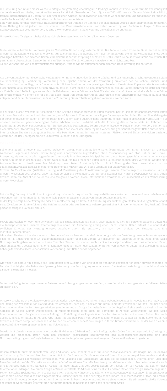 H A F T U N G   F  R   I N H A L T   Die Erstellung der Inhalte dieser Webseite erfolgte mit grtmglicher Sorgfalt. Allerdings knnen wir keine Gewhr fr die Vollstndigkeit der bereitgestellten Inhalte, ihre Aktualitt sowie Richtigkeit bernehmen. Gem.  8 - 10 TMG trifft uns als Dienstanbieter keine Pflicht, fremde Informationen, die bermittelt oder gespeichert wurden, zu berwachen oder nach Anhaltspunkten und Umstnden zu forschen, die die Rechtswidrigkeit von Ttigkeiten und Informationen indizieren. Eine Verpflichtung unsererseits zur Nutzungssperrung von Inhalten im Rahmen der allgemeinen Gesetze bleibt hiervon stets unberhrt. Diese Haftung kommt jedoch erst im Moment der Kenntnisnahme einer konkreten Verletzung von Rechten in Frage. Sollten uns Rechtsverletzungen bekannt werden, so sind die entsprechenden Inhalte von uns unverzglich zu entfernen.  Unsere Haftung fr eigene Inhalte richtet sich, als Dienstanbieter, nach den allgemeinen Gesetzen.  H A F T U N G   F  R   L I N K S   Diese Webseite beinhaltet Verlinkungen zu Webseiten Dritter - sog. externe Links. Die Inhalte dieser externen Links entziehen sich unserer Einflussnahme, sodass eine Gewhr fr solche Inhalte unsererseits nicht bernommen wird. Die Verantwortung liegt stets beim jeweiligen Betreiber der externen Seiten. Zum Zeitpunkt der Verknpfung der externen Links waren keine Rechtsverste ersichtlich. Die permanente berwachung fremder Inhalte auf Rechtsverste ohne konkrete Hinweise ist uns nicht zumutbar. Sollten wir Kenntnis von Rechtsverletzungen erlangen, werden wir die entsprechenden externen Links unverzglich entfernen.  U H R H E B E R R E C H T    /   L E I S T U N G S S C H U T Z R E C H T  Auf die vom Anbieter auf dieser Seite verffentlichten Inhalte findet das deutsche Urheber und Leistungsschutzrecht Anwendung. Sofern die Vervielfltigung, Bearbeitung, Verbreitung oder jegliche andere Art der Verwertung auerhalb des deutschen Urheber- und Leistungsschutzrechts liegt, bedarf es einer schriftlichen Zustimmung des jeweiligen Erstellers. Unerlaubtes Kopieren oder Downloaden dieser Seiten ist ausschlielich fr den privaten Bereich, nicht jedoch fr den kommerziellen, erlaubt. Sofern nicht wir als Betreiber auch als Ersteller der Inhalte fungieren, werden die Urheberrechte von Dritten beachtet. Wir sind stets bemht solche Inhalte als Inhalte Dritter zu kennzeichnen. Wir bitten Sie fr den Fall, dass Ihnen trotz sorgfltiger Arbeit unsererseits, eine Urheberrechtsverletzung auffllt, uns entsprechend darauf hinzuweisen, sodass die Entfernung dieser Inhalte umgehend veranlasst werden kann.  D A T E N S C H U T Z  Die Nutzung dieser Webseite ist regelmig ohne Angabe personenbezogener Daten mglich. Sollten solche personenbezogenen Daten auf dieser Webseite dennoch erhoben werden, so erfolgt dies in Form einer freiwilligen Datenangabe durch den Nutzer. Eine Weitergabe der personenbezogenen Daten an Dritte erfolgt nicht, sofern keine ausdrckliche Zustimmung des Nutzers abgegeben wurde. Sofern auf unseren Webseiten personenbezogene Daten erhoben werden, vollzieht sich die Erhebung dieser Daten stets im Rahmen der Bestimmung des Datenschutzrechtes der Bundesrepublik Deutschland. Sofern personenbezogene Daten erhoben werden, knnen Sie dieser Datenschutzerklrung die Art, den Umfang und den Zweck der Erhebung und Verwendung personenbezogener Daten entnehmen. Bitte beachten Sie, dass trotz grter Sorgfalt die Datenbertragung im Internet stets mit Risiken, die auf Sicherheitslcken basieren, verbunden ist. Der uneingeschrnkte Schutz von Daten ist daher unmglich.  D A T E N  B E R M I T T L U N G  Bei einem Zugriff Ihrerseits auf unsere Webseiten erfolgt eine automatische Datenbermittlung von Ihrem Browser an unseren Webserver. Gegenstand dieser bermittlung sind anonymisierte Zugriffsdaten ohne Personenbezug, wie etwa Datum und Uhrzeit, Browsertyp, Menge und Art der abgerufenen Daten sowie Ihre IP-Adresse. Die Speicherung dieser Daten geschieht getrennt von etwaigen anderen, im Rahmen der Nutzung unserer Webseiten durch Sie, erhobenen Daten. Diese Daten knnen nicht dazu verwendet werden eine konkrete Person zu bestimmen. Die Erhebung dieser Daten findet lediglich zur Protokollierung des Benutzerverhaltens und zu statistischen Zwecken statt. Nach einer entsprechenden Auswertung wird eine Lschung der Daten veranlasst. Cookies Zu Zwecken der Qualittssicherung und Erweiterung des Funktionsumfangs unseres Internetangebots verwenden wir auf unseren Webseiten sog. Cookies. Dabei handelt es sich um Textdateien, die auf dem Rechner des Nutzers gespeichert werden. Durch Cookies kann die Anzahl der Seitenbesuche festgestellt werden. Diese Informationen verwenden wir ausschlielich zur Verbesserung unserer Webseiten.  B E S T A N D S D A T E N  Bei der Begrndung, inhaltlichen Ausgestaltung oder nderung eines Vertragsverhltnisses zwischen Ihnen und uns, erheben und verwenden wir, im Rahmen der Erforderlichkeit, personenbezogene Daten von Ihnen, sog. Bestandsdaten. In der Regel erfolgt keine Weitergabe oder Auskunftserteilung an Dritte. Auf Anordnung der zustndigen Stellen sind wir gehalten, soweit es zu Zwecken der Strafverfolgung, der Gefahrenabwehr oder zur Erfllung weiterer gesetzlicher Aufgaben erforderlich ist, Auskunft ber personenbezogene Daten zu erteilen.  N U T Z U N G S D A T E N  Soweit erforderlich, erheben und verwenden wir sog. Nutzungsdaten von Ihnen. Dabei handelt es sich um personenbezogene Daten, die die Inanspruchnahme unseres Internetangebots sowie die Abrechnung ermglichen. Dabei werden Daten erfasst, die sowohl die zeitlichen Kriterien der Nutzung unseres Angebots durch Sie enthalten, als auch den Umfang der Nutzung und Ihre Identifikationsmerkmale. Wir weisen Sie darauf hin, dass es uns zu Werbezwecken, zu Zwecken der Marktforschung sowie zur Gestaltung unseres Internetangebots gestattet ist, Nutzungsprofile d.h. zusammengestellte Daten ber den Verlauf von Besuchen auf unseren Seiten zu generieren. Diese Nutzungsprofile geben keinen Aufschluss ber Ihre Person und werden auch nicht mit etwaigen anderen, von uns erhobenen Daten, zusammengefhrt, sodass auch eine Personenidentifikation durch das Zusammenfhren verschiedener Daten nicht erfolgen kann. Sie haben jederzeit das Recht, einer solchen Verwendung Ihrer Daten zu widersprechen.  A U S K U N F T S R E C H T  Wir weisen Sie darauf hin, dass Sie das Recht haben, eine Auskunft von uns ber die von Ihnen gespeicherten Daten zu verlangen und im Fall der Unrichtigkeit der Daten eine Sperrung, Lschung oder Berichtigung zu veranlassen. Die Auskunftserteilung ist sowohl telefonisch als auch elektronisch mglich.   N D E R U N G E N   D E R   D A T E N S C H U T Z E R K L  R U N G  Sollten zuknftig nderungen unserer Datenschutzerklrung vorgenommen werden, so werden die nderungen stets auf diesen Seiten zu finden sein.  D A T E N S C H U T Z E R K L  R U N G   -   G O O G L E   A N A L Y T I C S  Unsere Webseite nutzt die Dienste von Google Analytics. Dabei handelt es ich um einen Webanalysedienst der Google Inc. Die Analyse der Benutzung der Webseite durch Sie wird dadurch ermglicht, dass sog. "Cookies" auf Ihrem Computer gespeichert werden und diese dann Informationen ber Ihr Benutzungsverhalten generieren und an Google Inc. weiterleiten. In der Regel wird eine gekrzte Version Ihrer IP-Adresse an Google Server weitergeleitet. In Ausnahmefllen kann auch die komplette IP-Adresse weitergeleitet werden. Diese Informationen nutzt Google in unserem Auftrag zur Erstellung eines Reports ber das Benutzerverhalten auf unseren Seiten. Die durch Google Analytics ermittelte IP-Adresse wird nicht mit anderen Daten von Google zusammengefhrt. Sollten Sie keine Speicherung von Cookies auf Ihrem Computer wnschen, so knnen Sie entsprechende Einstellungen in Ihrem Browser vornehmen. Leider kann dies eine eingeschrnkte Nutzung unserer Seiten zur Folge haben.  Soweit nicht ohnehin eine Anonymisierung der IP-Adressen (IP-Masking) durch Einfgung des Codes "gat._anonymizeIp ( ) ;" erfolgt ist, werden die erhobenen Daten nach den geltenden gesetzlichen Bestimmungen des Bundesdatenschutzgesetzes und den Nutzungsbedingungen von Google behandelt, die eine Weitergabe von personenebezogenen Daten an Google nicht gestatten.  D A T E N S C H U T Z E R K L  R U N G   -   G O O G L E   A D S E N S E  Unsere Webseite nutzt die Dienste von Google AdSense. Dabei handelt es sich um einen Webanalysedienst der Google Inc. Die Analyse wird durch sog. Cookies und Web Beacons ermglicht. Cookies sind Textdateien, die auf Ihrem Computer gespeichert werden und eine Benutzungsanalyse der Webseite ermglichen. Web Beacons sind unsichtbare Grafiken die es ermglichen, Informationen ber den Besucherverkehr auf der Webseite zu erstellen. Alle Informationen ber die Benutzung der Webseite sowie zu Werbeformaten, die auch Ihre IP-Adresse beinhalten, werden an Google Inc. bermittelt und dort abgespeichert. Vertragspartner von Google Inc. knnen diese Informationen erlangen. Die durch Google AdSense ermittelte IP-Adresse wird nicht mit anderen Daten von Google zusammengefhrt. Sollten Sie keine Speicherung von Cookies auf Ihrem Computer wnschen, so knnen Sie entsprechende Einstellungen in Ihrem Browser vornehmen. Leider kann dies eine eingeschrnkte Nutzung unserer Seiten zur Folge haben. Indem Sie diese Webseite nutzen, erklren Sie sich mit der Erhebung der oben genannten Informationen in beschriebener Art und Weise einverstanden. Sie stimmen durch die Nutzung der Webseite weiterhin der bermittlung der Informationen an Google Inc. zum oben genannten Zweck