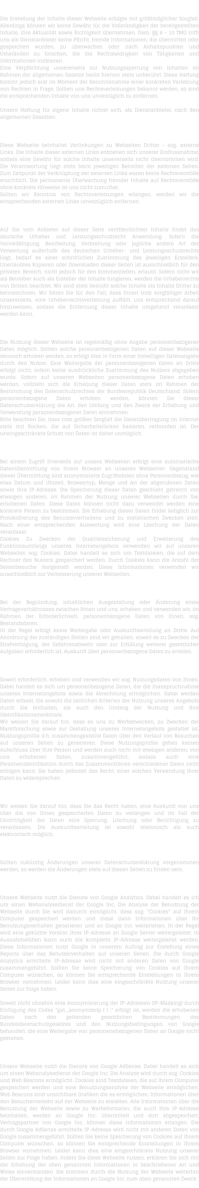 H A F T U N G   F  R   I N H A L T   Die Erstellung der Inhalte dieser Webseite erfolgte mit grtmglicher Sorgfalt. Allerdings knnen wir keine Gewhr fr die Vollstndigkeit der bereitgestellten Inhalte, ihre Aktualitt sowie Richtigkeit bernehmen. Gem.  8 - 10 TMG trifft uns als Dienstanbieter keine Pflicht, fremde Informationen, die bermittelt oder gespeichert wurden, zu berwachen oder nach Anhaltspunkten und Umstnden zu forschen, die die Rechtswidrigkeit von Ttigkeiten und Informationen indizieren. Eine Verpflichtung unsererseits zur Nutzungssperrung von Inhalten im Rahmen der allgemeinen Gesetze bleibt hiervon stets unberhrt. Diese Haftung kommt jedoch erst im Moment der Kenntnisnahme einer konkreten Verletzung von Rechten in Frage. Sollten uns Rechtsverletzungen bekannt werden, so sind die entsprechenden Inhalte von uns unverzglich zu entfernen.  Unsere Haftung fr eigene Inhalte richtet sich, als Dienstanbieter, nach den allgemeinen Gesetzen.  H A F T U N G   F  R   L I N K S   Diese Webseite beinhaltet Verlinkungen zu Webseiten Dritter - sog. externe Links. Die Inhalte dieser externen Links entziehen sich unserer Einflussnahme, sodass eine Gewhr fr solche Inhalte unsererseits nicht bernommen wird. Die Verantwortung liegt stets beim jeweiligen Betreiber der externen Seiten. Zum Zeitpunkt der Verknpfung der externen Links waren keine Rechtsverste ersichtlich. Die permanente berwachung fremder Inhalte auf Rechtsverste ohne konkrete Hinweise ist uns nicht zumutbar. Sollten wir Kenntnis von Rechtsverletzungen erlangen, werden wir die entsprechenden externen Links unverzglich entfernen.  U H R H E B E R R E C H T    /   L E I S T U N G S S C H U T Z R E C H T  Auf die vom Anbieter auf dieser Seite verffentlichten Inhalte findet das deutsche Urheber und Leistungsschutzrecht Anwendung. Sofern die Vervielfltigung, Bearbeitung, Verbreitung oder jegliche andere Art der Verwertung auerhalb des deutschen Urheber- und Leistungsschutzrechts liegt, bedarf es einer schriftlichen Zustimmung des jeweiligen Erstellers. Unerlaubtes Kopieren oder Downloaden dieser Seiten ist ausschlielich fr den privaten Bereich, nicht jedoch fr den kommerziellen, erlaubt. Sofern nicht wir als Betreiber auch als Ersteller der Inhalte fungieren, werden die Urheberrechte von Dritten beachtet. Wir sind stets bemht solche Inhalte als Inhalte Dritter zu kennzeichnen. Wir bitten Sie fr den Fall, dass Ihnen trotz sorgfltiger Arbeit unsererseits, eine Urheberrechtsverletzung auffllt, uns entsprechend darauf hinzuweisen, sodass die Entfernung dieser Inhalte umgehend veranlasst werden kann.  D A T E N S C H U T Z  Die Nutzung dieser Webseite ist regelmig ohne Angabe personenbezogener Daten mglich. Sollten solche personenbezogenen Daten auf dieser Webseite dennoch erhoben werden, so erfolgt dies in Form einer freiwilligen Datenangabe durch den Nutzer. Eine Weitergabe der personenbezogenen Daten an Dritte erfolgt nicht, sofern keine ausdrckliche Zustimmung des Nutzers abgegeben wurde. Sofern auf unseren Webseiten personenbezogene Daten erhoben werden, vollzieht sich die Erhebung dieser Daten stets im Rahmen der Bestimmung des Datenschutzrechtes der Bundesrepublik Deutschland. Sofern personenbezogene Daten erhoben werden, knnen Sie dieser Datenschutzerklrung die Art, den Umfang und den Zweck der Erhebung und Verwendung personenbezogener Daten entnehmen. Bitte beachten Sie, dass trotz grter Sorgfalt die Datenbertragung im Internet stets mit Risiken, die auf Sicherheitslcken basieren, verbunden ist. Der uneingeschrnkte Schutz von Daten ist daher unmglich.  D A T E N  B E R M I T T L U N G  Bei einem Zugriff Ihrerseits auf unsere Webseiten erfolgt eine automatische Datenbermittlung von Ihrem Browser an unseren Webserver. Gegenstand dieser bermittlung sind anonymisierte Zugriffsdaten ohne Personenbezug, wie etwa Datum und Uhrzeit, Browsertyp, Menge und Art der abgerufenen Daten sowie Ihre IP-Adresse. Die Speicherung dieser Daten geschieht getrennt von etwaigen anderen, im Rahmen der Nutzung unserer Webseiten durch Sie, erhobenen Daten. Diese Daten knnen nicht dazu verwendet werden eine konkrete Person zu bestimmen. Die Erhebung dieser Daten findet lediglich zur Protokollierung des Benutzerverhaltens und zu statistischen Zwecken statt. Nach einer entsprechenden Auswertung wird eine Lschung der Daten veranlasst. Cookies Zu Zwecken der Qualittssicherung und Erweiterung des Funktionsumfangs unseres Internetangebots verwenden wir auf unseren Webseiten sog. Cookies. Dabei handelt es sich um Textdateien, die auf dem Rechner des Nutzers gespeichert werden. Durch Cookies kann die Anzahl der Seitenbesuche festgestellt werden. Diese Informationen verwenden wir ausschlielich zur Verbesserung unserer Webseiten.  B E S T A N D S D A T E N  Bei der Begrndung, inhaltlichen Ausgestaltung oder nderung eines Vertragsverhltnisses zwischen Ihnen und uns, erheben und verwenden wir, im Rahmen der Erforderlichkeit, personenbezogene Daten von Ihnen, sog. Bestandsdaten. In der Regel erfolgt keine Weitergabe oder Auskunftserteilung an Dritte. Auf Anordnung der zustndigen Stellen sind wir gehalten, soweit es zu Zwecken der Strafverfolgung, der Gefahrenabwehr oder zur Erfllung weiterer gesetzlicher Aufgaben erforderlich ist, Auskunft ber personenbezogene Daten zu erteilen.  N U T Z U N G S D A T E N  Soweit erforderlich, erheben und verwenden wir sog. Nutzungsdaten von Ihnen. Dabei handelt es sich um personenbezogene Daten, die die Inanspruchnahme unseres Internetangebots sowie die Abrechnung ermglichen. Dabei werden Daten erfasst, die sowohl die zeitlichen Kriterien der Nutzung unseres Angebots durch Sie enthalten, als auch den Umfang der Nutzung und Ihre Identifikationsmerkmale. Wir weisen Sie darauf hin, dass es uns zu Werbezwecken, zu Zwecken der Marktforschung sowie zur Gestaltung unseres Internetangebots gestattet ist, Nutzungsprofile d.h. zusammengestellte Daten ber den Verlauf von Besuchen auf unseren Seiten zu generieren. Diese Nutzungsprofile geben keinen Aufschluss ber Ihre Person und werden auch nicht mit etwaigen anderen, von uns erhobenen Daten, zusammengefhrt, sodass auch eine Personenidentifikation durch das Zusammenfhren verschiedener Daten nicht erfolgen kann. Sie haben jederzeit das Recht, einer solchen Verwendung Ihrer Daten zu widersprechen.  A U S K U N F T S R E C H T  Wir weisen Sie darauf hin, dass Sie das Recht haben, eine Auskunft von uns ber die von Ihnen gespeicherten Daten zu verlangen und im Fall der Unrichtigkeit der Daten eine Sperrung, Lschung oder Berichtigung zu veranlassen. Die Auskunftserteilung ist sowohl telefonisch als auch elektronisch mglich.   N D E R U N G E N   D E R   D A T E N S C H U T Z E R K L  R U N G  Sollten zuknftig nderungen unserer Datenschutzerklrung vorgenommen werden, so werden die nderungen stets auf diesen Seiten zu finden sein.  D A T E N S C H U T Z E R K L  R U N G   -   G O O G L E   A N A L Y T I C S  Unsere Webseite nutzt die Dienste von Google Analytics. Dabei handelt es ich um einen Webanalysedienst der Google Inc. Die Analyse der Benutzung der Webseite durch Sie wird dadurch ermglicht, dass sog. "Cookies" auf Ihrem Computer gespeichert werden und diese dann Informationen ber Ihr Benutzungsverhalten generieren und an Google Inc. weiterleiten. In der Regel wird eine gekrzte Version Ihrer IP-Adresse an Google Server weitergeleitet. In Ausnahmefllen kann auch die komplette IP-Adresse weitergeleitet werden. Diese Informationen nutzt Google in unserem Auftrag zur Erstellung eines Reports ber das Benutzerverhalten auf unseren Seiten. Die durch Google Analytics ermittelte IP-Adresse wird nicht mit anderen Daten von Google zusammengefhrt. Sollten Sie keine Speicherung von Cookies auf Ihrem Computer wnschen, so knnen Sie entsprechende Einstellungen in Ihrem Browser vornehmen. Leider kann dies eine eingeschrnkte Nutzung unserer Seiten zur Folge haben.  Soweit nicht ohnehin eine Anonymisierung der IP-Adressen (IP-Masking) durch Einfgung des Codes "gat._anonymizeIp ( ) ;" erfolgt ist, werden die erhobenen Daten nach den geltenden gesetzlichen Bestimmungen des Bundesdatenschutzgesetzes und den Nutzungsbedingungen von Google behandelt, die eine Weitergabe von personenebezogenen Daten an Google nicht gestatten.  D A T E N S C H U T Z E R K L  R U N G   -   G O O G L E   A D S E N S E  Unsere Webseite nutzt die Dienste von Google AdSense. Dabei handelt es sich um einen Webanalysedienst der Google Inc. Die Analyse wird durch sog. Cookies und Web Beacons ermglicht. Cookies sind Textdateien, die auf Ihrem Computer gespeichert werden und eine Benutzungsanalyse der Webseite ermglichen. Web Beacons sind unsichtbare Grafiken die es ermglichen, Informationen ber den Besucherverkehr auf der Webseite zu erstellen. Alle Informationen ber die Benutzung der Webseite sowie zu Werbeformaten, die auch Ihre IP-Adresse beinhalten, werden an Google Inc. bermittelt und dort abgespeichert. Vertragspartner von Google Inc. knnen diese Informationen erlangen. Die durch Google AdSense ermittelte IP-Adresse wird nicht mit anderen Daten von Google zusammengefhrt. Sollten Sie keine Speicherung von Cookies auf Ihrem Computer wnschen, so knnen Sie entsprechende Einstellungen in Ihrem Browser vornehmen. Leider kann dies eine eingeschrnkte Nutzung unserer Seiten zur Folge haben. Indem Sie diese Webseite nutzen, erklren Sie sich mit der Erhebung der oben genannten Informationen in beschriebener Art und Weise einverstanden. Sie stimmen durch die Nutzung der Webseite weiterhin der bermittlung der Informationen an Google Inc. zum oben genannten Zweck