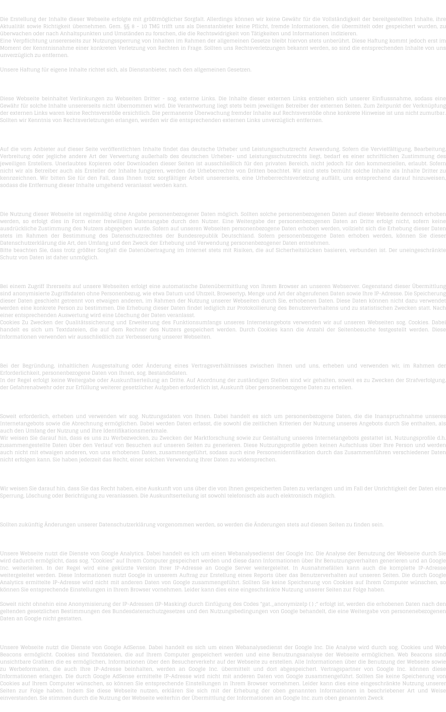 H A F T U N G   F  R   I N H A L T   Die Erstellung der Inhalte dieser Webseite erfolgte mit grtmglicher Sorgfalt. Allerdings knnen wir keine Gewhr fr die Vollstndigkeit der bereitgestellten Inhalte, ihre Aktualitt sowie Richtigkeit bernehmen. Gem.  8 - 10 TMG trifft uns als Dienstanbieter keine Pflicht, fremde Informationen, die bermittelt oder gespeichert wurden, zu berwachen oder nach Anhaltspunkten und Umstnden zu forschen, die die Rechtswidrigkeit von Ttigkeiten und Informationen indizieren. Eine Verpflichtung unsererseits zur Nutzungssperrung von Inhalten im Rahmen der allgemeinen Gesetze bleibt hiervon stets unberhrt. Diese Haftung kommt jedoch erst im Moment der Kenntnisnahme einer konkreten Verletzung von Rechten in Frage. Sollten uns Rechtsverletzungen bekannt werden, so sind die entsprechenden Inhalte von uns unverzglich zu entfernen.  Unsere Haftung fr eigene Inhalte richtet sich, als Dienstanbieter, nach den allgemeinen Gesetzen.  H A F T U N G   F  R   L I N K S   Diese Webseite beinhaltet Verlinkungen zu Webseiten Dritter - sog. externe Links. Die Inhalte dieser externen Links entziehen sich unserer Einflussnahme, sodass eine Gewhr fr solche Inhalte unsererseits nicht bernommen wird. Die Verantwortung liegt stets beim jeweiligen Betreiber der externen Seiten. Zum Zeitpunkt der Verknpfung der externen Links waren keine Rechtsverste ersichtlich. Die permanente berwachung fremder Inhalte auf Rechtsverste ohne konkrete Hinweise ist uns nicht zumutbar. Sollten wir Kenntnis von Rechtsverletzungen erlangen, werden wir die entsprechenden externen Links unverzglich entfernen.  U H R H E B E R R E C H T    /   L E I S T U N G S S C H U T Z R E C H T  Auf die vom Anbieter auf dieser Seite verffentlichten Inhalte findet das deutsche Urheber und Leistungsschutzrecht Anwendung. Sofern die Vervielfltigung, Bearbeitung, Verbreitung oder jegliche andere Art der Verwertung auerhalb des deutschen Urheber- und Leistungsschutzrechts liegt, bedarf es einer schriftlichen Zustimmung des jeweiligen Erstellers. Unerlaubtes Kopieren oder Downloaden dieser Seiten ist ausschlielich fr den privaten Bereich, nicht jedoch fr den kommerziellen, erlaubt. Sofern nicht wir als Betreiber auch als Ersteller der Inhalte fungieren, werden die Urheberrechte von Dritten beachtet. Wir sind stets bemht solche Inhalte als Inhalte Dritter zu kennzeichnen. Wir bitten Sie fr den Fall, dass Ihnen trotz sorgfltiger Arbeit unsererseits, eine Urheberrechtsverletzung auffllt, uns entsprechend darauf hinzuweisen, sodass die Entfernung dieser Inhalte umgehend veranlasst werden kann.  D A T E N S C H U T Z  Die Nutzung dieser Webseite ist regelmig ohne Angabe personenbezogener Daten mglich. Sollten solche personenbezogenen Daten auf dieser Webseite dennoch erhoben werden, so erfolgt dies in Form einer freiwilligen Datenangabe durch den Nutzer. Eine Weitergabe der personenbezogenen Daten an Dritte erfolgt nicht, sofern keine ausdrckliche Zustimmung des Nutzers abgegeben wurde. Sofern auf unseren Webseiten personenbezogene Daten erhoben werden, vollzieht sich die Erhebung dieser Daten stets im Rahmen der Bestimmung des Datenschutzrechtes der Bundesrepublik Deutschland. Sofern personenbezogene Daten erhoben werden, knnen Sie dieser Datenschutzerklrung die Art, den Umfang und den Zweck der Erhebung und Verwendung personenbezogener Daten entnehmen. Bitte beachten Sie, dass trotz grter Sorgfalt die Datenbertragung im Internet stets mit Risiken, die auf Sicherheitslcken basieren, verbunden ist. Der uneingeschrnkte Schutz von Daten ist daher unmglich.  D A T E N  B E R M I T T L U N G  Bei einem Zugriff Ihrerseits auf unsere Webseiten erfolgt eine automatische Datenbermittlung von Ihrem Browser an unseren Webserver. Gegenstand dieser bermittlung sind anonymisierte Zugriffsdaten ohne Personenbezug, wie etwa Datum und Uhrzeit, Browsertyp, Menge und Art der abgerufenen Daten sowie Ihre IP-Adresse. Die Speicherung dieser Daten geschieht getrennt von etwaigen anderen, im Rahmen der Nutzung unserer Webseiten durch Sie, erhobenen Daten. Diese Daten knnen nicht dazu verwendet werden eine konkrete Person zu bestimmen. Die Erhebung dieser Daten findet lediglich zur Protokollierung des Benutzerverhaltens und zu statistischen Zwecken statt. Nach einer entsprechenden Auswertung wird eine Lschung der Daten veranlasst. Cookies Zu Zwecken der Qualittssicherung und Erweiterung des Funktionsumfangs unseres Internetangebots verwenden wir auf unseren Webseiten sog. Cookies. Dabei handelt es sich um Textdateien, die auf dem Rechner des Nutzers gespeichert werden. Durch Cookies kann die Anzahl der Seitenbesuche festgestellt werden. Diese Informationen verwenden wir ausschlielich zur Verbesserung unserer Webseiten.  B E S T A N D S D A T E N  Bei der Begrndung, inhaltlichen Ausgestaltung oder nderung eines Vertragsverhltnisses zwischen Ihnen und uns, erheben und verwenden wir, im Rahmen der Erforderlichkeit, personenbezogene Daten von Ihnen, sog. Bestandsdaten. In der Regel erfolgt keine Weitergabe oder Auskunftserteilung an Dritte. Auf Anordnung der zustndigen Stellen sind wir gehalten, soweit es zu Zwecken der Strafverfolgung, der Gefahrenabwehr oder zur Erfllung weiterer gesetzlicher Aufgaben erforderlich ist, Auskunft ber personenbezogene Daten zu erteilen.  N U T Z U N G S D A T E N  Soweit erforderlich, erheben und verwenden wir sog. Nutzungsdaten von Ihnen. Dabei handelt es sich um personenbezogene Daten, die die Inanspruchnahme unseres Internetangebots sowie die Abrechnung ermglichen. Dabei werden Daten erfasst, die sowohl die zeitlichen Kriterien der Nutzung unseres Angebots durch Sie enthalten, als auch den Umfang der Nutzung und Ihre Identifikationsmerkmale. Wir weisen Sie darauf hin, dass es uns zu Werbezwecken, zu Zwecken der Marktforschung sowie zur Gestaltung unseres Internetangebots gestattet ist, Nutzungsprofile d.h. zusammengestellte Daten ber den Verlauf von Besuchen auf unseren Seiten zu generieren. Diese Nutzungsprofile geben keinen Aufschluss ber Ihre Person und werden auch nicht mit etwaigen anderen, von uns erhobenen Daten, zusammengefhrt, sodass auch eine Personenidentifikation durch das Zusammenfhren verschiedener Daten nicht erfolgen kann. Sie haben jederzeit das Recht, einer solchen Verwendung Ihrer Daten zu widersprechen.  A U S K U N F T S R E C H T  Wir weisen Sie darauf hin, dass Sie das Recht haben, eine Auskunft von uns ber die von Ihnen gespeicherten Daten zu verlangen und im Fall der Unrichtigkeit der Daten eine Sperrung, Lschung oder Berichtigung zu veranlassen. Die Auskunftserteilung ist sowohl telefonisch als auch elektronisch mglich.   N D E R U N G E N   D E R   D A T E N S C H U T Z E R K L  R U N G  Sollten zuknftig nderungen unserer Datenschutzerklrung vorgenommen werden, so werden die nderungen stets auf diesen Seiten zu finden sein.  D A T E N S C H U T Z E R K L  R U N G   -   G O O G L E   A N A L Y T I C S  Unsere Webseite nutzt die Dienste von Google Analytics. Dabei handelt es ich um einen Webanalysedienst der Google Inc. Die Analyse der Benutzung der Webseite durch Sie wird dadurch ermglicht, dass sog. "Cookies" auf Ihrem Computer gespeichert werden und diese dann Informationen ber Ihr Benutzungsverhalten generieren und an Google Inc. weiterleiten. In der Regel wird eine gekrzte Version Ihrer IP-Adresse an Google Server weitergeleitet. In Ausnahmefllen kann auch die komplette IP-Adresse weitergeleitet werden. Diese Informationen nutzt Google in unserem Auftrag zur Erstellung eines Reports ber das Benutzerverhalten auf unseren Seiten. Die durch Google Analytics ermittelte IP-Adresse wird nicht mit anderen Daten von Google zusammengefhrt. Sollten Sie keine Speicherung von Cookies auf Ihrem Computer wnschen, so knnen Sie entsprechende Einstellungen in Ihrem Browser vornehmen. Leider kann dies eine eingeschrnkte Nutzung unserer Seiten zur Folge haben.  Soweit nicht ohnehin eine Anonymisierung der IP-Adressen (IP-Masking) durch Einfgung des Codes "gat._anonymizeIp ( ) ;" erfolgt ist, werden die erhobenen Daten nach den geltenden gesetzlichen Bestimmungen des Bundesdatenschutzgesetzes und den Nutzungsbedingungen von Google behandelt, die eine Weitergabe von personenebezogenen Daten an Google nicht gestatten.  D A T E N S C H U T Z E R K L  R U N G   -   G O O G L E   A D S E N S E  Unsere Webseite nutzt die Dienste von Google AdSense. Dabei handelt es sich um einen Webanalysedienst der Google Inc. Die Analyse wird durch sog. Cookies und Web Beacons ermglicht. Cookies sind Textdateien, die auf Ihrem Computer gespeichert werden und eine Benutzungsanalyse der Webseite ermglichen. Web Beacons sind unsichtbare Grafiken die es ermglichen, Informationen ber den Besucherverkehr auf der Webseite zu erstellen. Alle Informationen ber die Benutzung der Webseite sowie zu Werbeformaten, die auch Ihre IP-Adresse beinhalten, werden an Google Inc. bermittelt und dort abgespeichert. Vertragspartner von Google Inc. knnen diese Informationen erlangen. Die durch Google AdSense ermittelte IP-Adresse wird nicht mit anderen Daten von Google zusammengefhrt. Sollten Sie keine Speicherung von Cookies auf Ihrem Computer wnschen, so knnen Sie entsprechende Einstellungen in Ihrem Browser vornehmen. Leider kann dies eine eingeschrnkte Nutzung unserer Seiten zur Folge haben. Indem Sie diese Webseite nutzen, erklren Sie sich mit der Erhebung der oben genannten Informationen in beschriebener Art und Weise einverstanden. Sie stimmen durch die Nutzung der Webseite weiterhin der bermittlung der Informationen an Google Inc. zum oben genannten Zweck